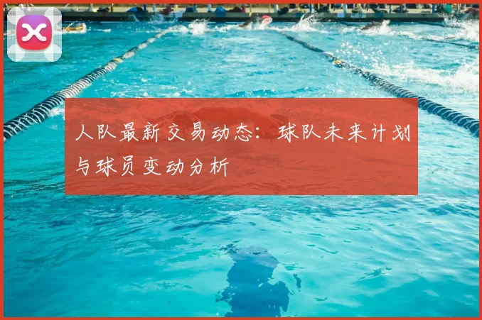 人队最新交易动态:球队未来计划与球员变动分析