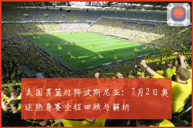 美国男篮对阵波斯尼亚:7月2日奥运热身赛全程回顾与解析