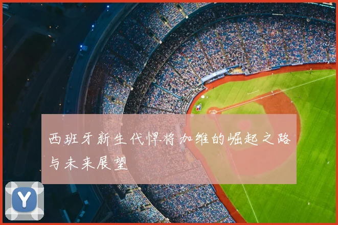 西班牙新生代悍将加维的崛起之路与未来展望