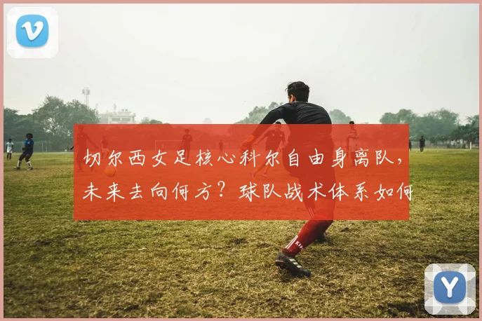 切尔西女足核心科尔自由身离队,未来去向何方?球队战术体系如何调整?