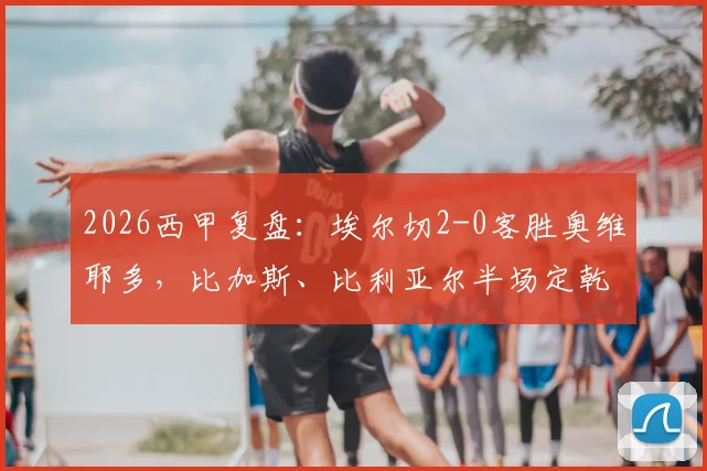 2026西甲复盘:埃尔切2-0客胜奥维耶多,比加斯、比利亚尔半场定乾坤,附比赛集锦与战术解析