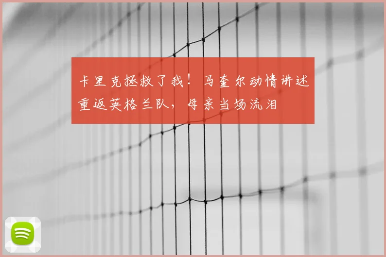 卡里克拯救了我！马奎尔动情讲述重返英格兰队，母亲当场流泪