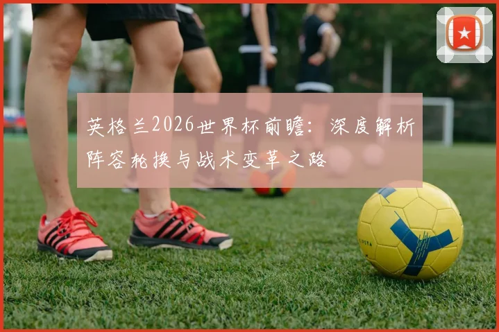 英格兰2026世界杯前瞻:深度解析阵容轮换与战术变革之路