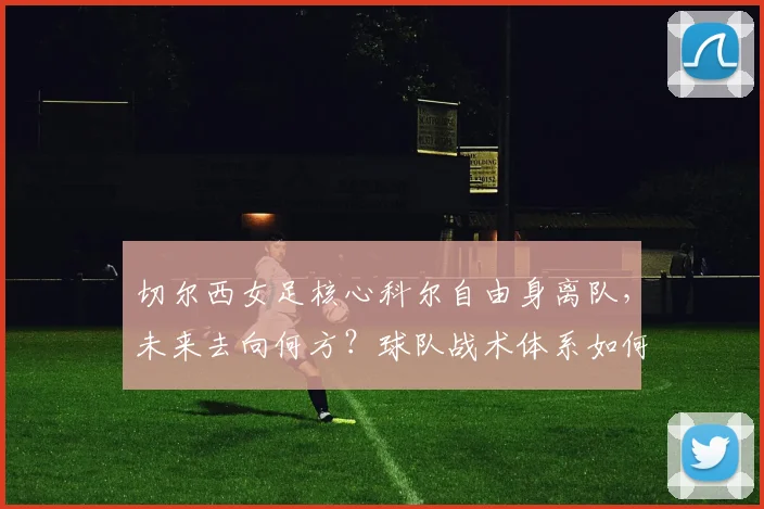 切尔西女足核心科尔自由身离队，未来去向何方？球队战术体系如何调整？