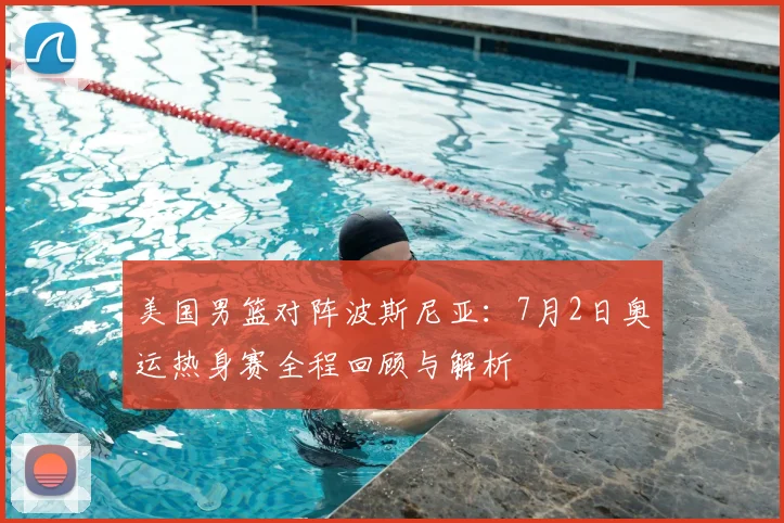 美国男篮对阵波斯尼亚:7月2日奥运热身赛全程回顾与解析