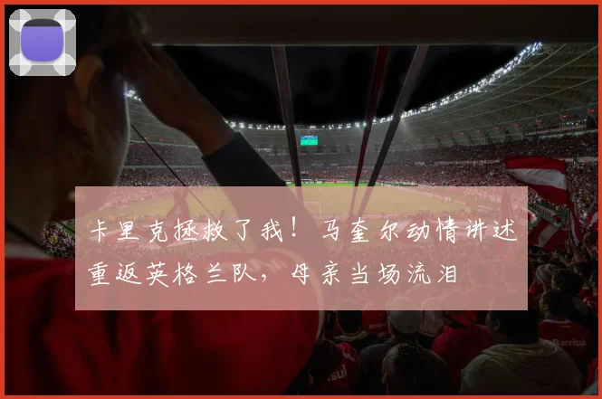 卡里克拯救了我!马奎尔动情讲述重返英格兰队,母亲当场流泪