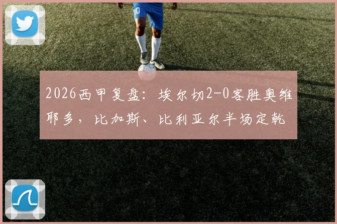 2026西甲复盘:埃尔切2-0客胜奥维耶多,比加斯、比利亚尔半场定乾坤,附比赛集锦与战术解析